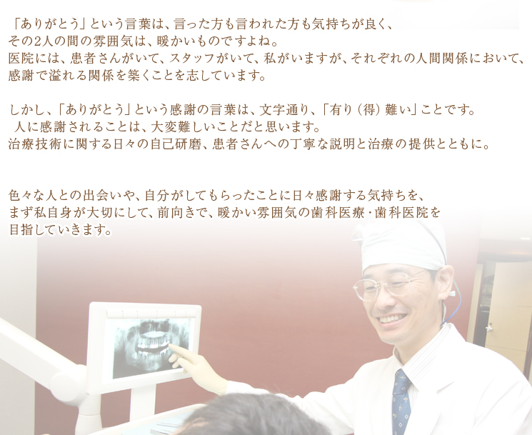 「ありがとう」という言葉は、言った方も言われた方も気持ちが良く、その2人の間の雰囲気は、暖かいものですよね。医院には、患者さんがいて、スタッフがいて、私がいますが、それぞれの人間関係において、感謝で溢れる関係を築くことを志しています。しかし、「ありがとう」という感謝の言葉は、文字通り、「有り（得）難い」ことです。人に感謝されることは、大変難しいことだと思います。治療技術に関する日々の自己研磨、患者さんへの丁寧な説明と治療の提供とともに。色々な人との出会いや、自分がしてもらったことに日々感謝する気持ちを、まず私自身が大切にして、前向きで、暖かい雰囲気の歯科医療・歯科医院を目指していきます。